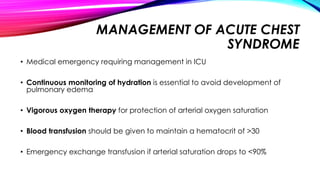 MANAGEMENT OF ACUTE CHEST
SYNDROME
• Medical emergency requiring management in ICU
• Continuous monitoring of hydration is essential to avoid development of
pulmonary edema
• Vigorous oxygen therapy for protection of arterial oxygen saturation
• Blood transfusion should be given to maintain a hematocrit of >30
• Emergency exchange transfusion if arterial saturation drops to <90%
 