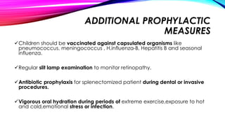 ADDITIONAL PROPHYLACTIC
MEASURES
Children should be vaccinated against capsulated organisms like
pneumococcus, meningococcus , H.influenza-B, Hepatitis B and seasonal
influenza.
Regular slit lamp examination to monitor retinopathy.
Antibiotic prophylaxis for splenectomized patient during dental or invasive
procedures.
Vigorous oral hydration during periods of extreme exercise,exposure to hot
and cold,emotional stress or infection.
 