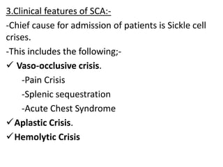 3.Clinical features of SCA:-
-Chief cause for admission of patients is Sickle cell
crises.
-This includes the following;-
 Vaso-occlusive crisis.
-Pain Crisis
-Splenic sequestration
-Acute Chest Syndrome
Aplastic Crisis.
Hemolytic Crisis
 