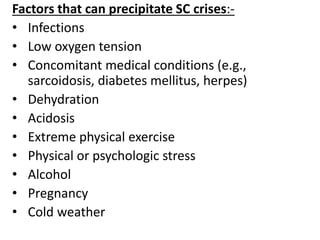 Factors that can precipitate SC crises:-
• Infections
• Low oxygen tension
• Concomitant medical conditions (e.g.,
sarcoidosis, diabetes mellitus, herpes)
• Dehydration
• Acidosis
• Extreme physical exercise
• Physical or psychologic stress
• Alcohol
• Pregnancy
• Cold weather
 