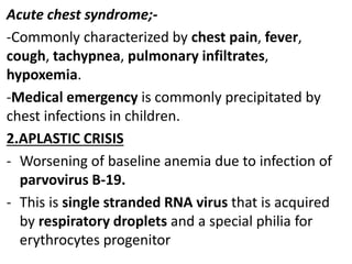 Acute chest syndrome;-
-Commonly characterized by chest pain, fever,
cough, tachypnea, pulmonary infiltrates,
hypoxemia.
-Medical emergency is commonly precipitated by
chest infections in children.
2.APLASTIC CRISIS
- Worsening of baseline anemia due to infection of
parvovirus B-19.
- This is single stranded RNA virus that is acquired
by respiratory droplets and a special philia for
erythrocytes progenitor
 