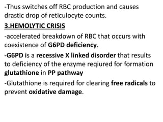 -Thus switches off RBC production and causes
drastic drop of reticulocyte counts.
3.HEMOLYTIC CRISIS
-accelerated breakdown of RBC that occurs with
coexistence of G6PD deficiency.
-G6PD is a recessive X linked disorder that results
to deficiency of the enzyme reqiured for formation
glutathione in PP pathway
-Glutathione is required for clearing free radicals to
prevent oxidative damage.
 