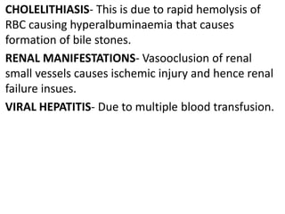 CHOLELITHIASIS- This is due to rapid hemolysis of
RBC causing hyperalbuminaemia that causes
formation of bile stones.
RENAL MANIFESTATIONS- Vasooclusion of renal
small vessels causes ischemic injury and hence renal
failure insues.
VIRAL HEPATITIS- Due to multiple blood transfusion.
 