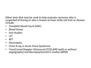 Other tests that may be used to help evaluate someone who is
suspected of having or who is known to have sickle cell trait or disease
include:
• Complete blood Count (CBC)
• Blood Smear
• Iron Studies
• LFT
• RFT
• Electrolytes
• Chest X-ray in Acute Chest Syndrome
• TransCranial Doppler Ultrasound (TCD),MRI (with or without
angiography) and Neuropsychometric studies (NPM)
 