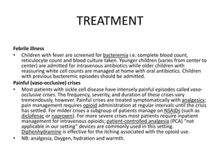 TREATMENT
Febrile illness
• Children with fever are screened for bacteremia i.e. complete blood count,
reticulocyte count and blood culture taken. Younger children (varies from center to
center) are admitted for intravenous antibiotics while older children with
reassuring white cell counts are managed at home with oral antibiotics. Children
with previous bacteremic episodes should be admitted.
Painful (vaso-occlusive) crises
• Most patients with sickle cell disease have intensely painful episodes called vaso-
occlusive crises. The frequency, severity, and duration of these crises vary
tremendously, however. Painful crises are treated symptomatically with analgesics;
pain management requires opioid administration at regular intervals until the crisis
has settled. For milder crises a subgroup of patients manage on NSAIDs (such as
diclofenac or naproxen). For more severe crises most patients require inpatient
management for intravenous opioids; patient-controlled analgesia (PCA) “not
applicable in our setting” devices are commonly used in this setting.
Diphenhydramine is effective for the itching associated with the opioid use.
• NB: analgesia, Oxygen, hydration and warmth.
 