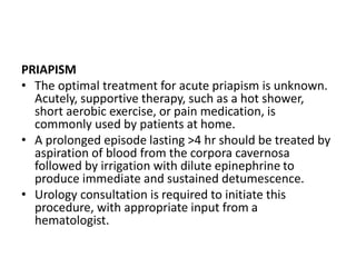 PRIAPISM
• The optimal treatment for acute priapism is unknown.
Acutely, supportive therapy, such as a hot shower,
short aerobic exercise, or pain medication, is
commonly used by patients at home.
• A prolonged episode lasting >4 hr should be treated by
aspiration of blood from the corpora cavernosa
followed by irrigation with dilute epinephrine to
produce immediate and sustained detumescence.
• Urology consultation is required to initiate this
procedure, with appropriate input from a
hematologist.
 