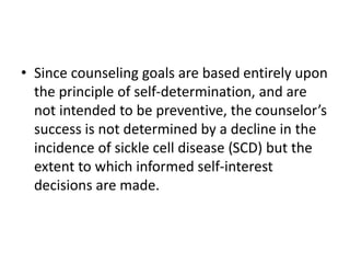 • Since counseling goals are based entirely upon
the principle of self-determination, and are
not intended to be preventive, the counselor’s
success is not determined by a decline in the
incidence of sickle cell disease (SCD) but the
extent to which informed self-interest
decisions are made.
 