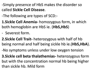 -Simply presence of HbS makes the disorder so
called Sickle Cell Disease.
-The following are types of SCD:-
1.Sickle Cell Anemia- homozygous form, in which
both hemoglobin are HbS ie. (HbS,HbS)
- Severest form.
2.Sickle Cell Trait- heterozygous with half of hb
being normal and half being sickle hb ie.(HbS,HbA).
-No symptoms unless under low oxygen tension
3.Sickle cell beta thalathemias- heterozygous form
but with the concentration normal hb being higher
than sickle hb. Mild form
 