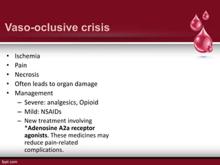 Vaso-oclusive crisis
• Ischemia
• Pain
• Necrosis
• Often leads to organ damage
• Management
– Severe: analgesics, Opioid
– Mild: NSAIDs
– New treatment involving
*Adenosine A2a receptor
agonists. These medicines may
reduce pain-related
complications.
 