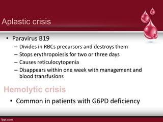 Aplastic crisis
• Paravirus B19
– Divides in RBCs precursors and destroys them
– Stops erythropoiesis for two or three days
– Causes reticulocytopenia
– Disappears within one week with management and
blood transfusions
Hemolytic crisis
• Common in patients with G6PD deficiency
 