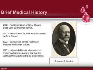 Brief Medical History
1910 – First Description of Sickle-Shaped
Blood Cells by Dr James Herrick.
1917 – Genetic basis for SCD were discovered
by Dr. V. Emmel.
1922 – Disease was named “sickle cell
anaemia” by Vernon Mason .
1927 – Hahn and Gillespie elaborated on
Emmel’s work by demonstrating that the
sickling effect was linked to de-oxygenation.
Dr James B. Herrick
 