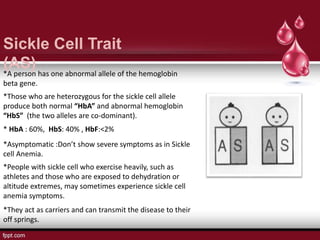 Sickle Cell Trait
(AS)*A person has one abnormal allele of the hemoglobin
beta gene.
*Those who are heterozygous for the sickle cell allele
produce both normal “HbA” and abnormal hemoglobin
“HbS” (the two alleles are co-dominant).
*Asymptomatic :Don’t show severe symptoms as in Sickle
cell Anemia.
* HbA : 60%, HbS: 40% , HbF:<2%
*They act as carriers and can transmit the disease to their
off springs.
*People with sickle cell who exercise heavily, such as
athletes and those who are exposed to dehydration or
altitude extremes, may sometimes experience sickle cell
anemia symptoms.
 