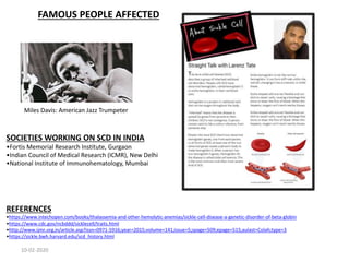 FAMOUS PEOPLE AFFECTED
Miles Davis: American Jazz Trumpeter
SOCIETIES WORKING ON SCD IN INDIA
•Fortis Memorial Research Institute, Gurgaon
•Indian Council of Medical Research (ICMR), New Delhi
•National Institute of Immunohematology, Mumbai
REFERENCES
•https://www.intechopen.com/books/thalassemia-and-other-hemolytic-anemias/sickle-cell-disease-a-genetic-disorder-of-beta-globin
•https://www.cdc.gov/ncbddd/sicklecell/traits.html
•http://www.ijmr.org.in/article.asp?issn=0971-5916;year=2015;volume=141;issue=5;spage=509;epage=515;aulast=Colah;type=3
•https://sickle.bwh.harvard.edu/scd_history.html
10-02-2020
 