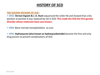 HISTORY OF SCD
:
• 1956: Vernon Ingram & J. A. Hunt sequenced the sickle Hb and showed that a Glu
position at position 6 was replaced by Val in SCD. This made the SCD the first genetic
disorder whose molecular basis was known.
• 1984: Bone marrow transplantation as cure
• 1995: Hydroxyurea (also known as hydroxycarbamide) became the first and only
drug proven to prevent complications of SCD.
10-02-2020
 