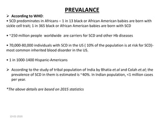 PREVALANCE
 According to WHO:
• SCD predominates in Africans – 1 in 13 black or African American babies are born with
sickle cell trait; 1 in 365 black or African American babies are born with SCD
• ~250 million people worldwide are carriers for SCD and other Hb diseases
• 70,000-80,000 individuals with SCD in the US ( 10% of the population is at risk for SCD)-
most common inherited blood disorder in the US.
• 1 in 1000-1400 Hispanic-Americans
 According to the study of tribal population of India by Bhatia et.al and Colah et.al; the
prevalence of SCD in them is estimated is ~40%. In Indian population, <1 million cases
per year.
*The above details are based on 2015 statistics
10-02-2020
 