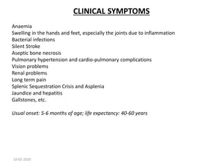 CLINICAL SYMPTOMS
Anaemia
Swelling in the hands and feet, especially the joints due to inflammation
Bacterial infections
Silent Stroke
Aseptic bone necrosis
Pulmonary hypertension and cardio-pulmonary complications
Vision problems
Renal problems
Long term pain
Splenic Sequestration Crisis and Asplenia
Jaundice and hepatitis
Gallstones, etc.
Usual onset: 5-6 months of age; life expectancy: 40-60 years
10-02-2020
 
