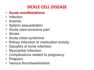 SICKLE CELL DISEASE
• Acute manifestations
• Infection
• Anemia
• Splenic sequestration
• Acute vaso-occlusive pain
• Stroke
• Acute chest syndrome
• Kidney infarction or medication toxicity
• Dactylitis or bone infarction
• Myocardial infarction
• Complications related to pregnancy
• Priapism
• Venous thromboembolism
 