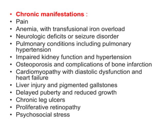 • Chronic manifestations :
• Pain
• Anemia, with transfusional iron overload
• Neurologic deficits or seizure disorder
• Pulmonary conditions including pulmonary
hypertension
• Impaired kidney function and hypertension
• Osteoporosis and complications of bone infarction
• Cardiomyopathy with diastolic dysfunction and
heart failure
• Liver injury and pigmented gallstones
• Delayed puberty and reduced growth
• Chronic leg ulcers
• Proliferative retinopathy
• Psychosocial stress
 
