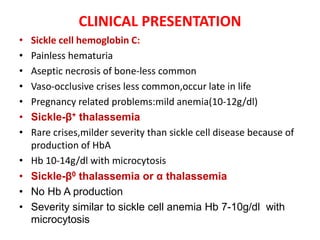 CLINICAL PRESENTATION
• Sickle cell hemoglobin C:
• Painless hematuria
• Aseptic necrosis of bone-less common
• Vaso-occlusive crises less common,occur late in life
• Pregnancy related problems:mild anemia(10-12g/dl)
• Sickle-β+ thalassemia
• Rare crises,milder severity than sickle cell disease because of
production of HbA
• Hb 10-14g/dl with microcytosis
• Sickle-β0 thalassemia or α thalassemia
• No Hb A production
• Severity similar to sickle cell anemia Hb 7-10g/dl with
microcytosis
 