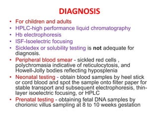 DIAGNOSIS
• For children and adults
• HPLC-high performance liquid chromatography
• Hb electrophoresis
• ISF-Isoelectric focusing
• Sickledex or solubility testing is not adequate for
diagnosis.
• Peripheral blood smear - sickled red cells ,
polychromasia indicative of reticulocytosis, and
Howell-Jolly bodies reflecting hyposplenia
• Neonatal testing - obtain blood samples by heel stick
or cord blood and spot the sample onto filter paper for
stable transport and subsequent electrophoresis, thin-
layer isoelectric focusing, or HPLC
• Prenatal testing - obtaining fetal DNA samples by
chorionic villus sampling at 8 to 10 weeks gestation
 