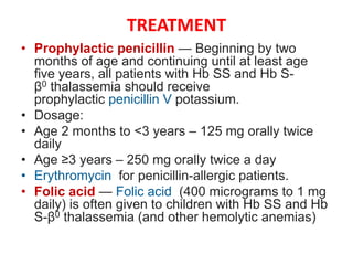 TREATMENT
• Prophylactic penicillin — Beginning by two
months of age and continuing until at least age
five years, all patients with Hb SS and Hb S-
β0 thalassemia should receive
prophylactic penicillin V potassium.
• Dosage:
• Age 2 months to <3 years – 125 mg orally twice
daily
• Age ≥3 years – 250 mg orally twice a day
• Erythromycin for penicillin-allergic patients.
• Folic acid — Folic acid (400 micrograms to 1 mg
daily) is often given to children with Hb SS and Hb
S-β0 thalassemia (and other hemolytic anemias)
 