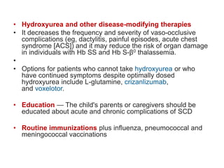 • Hydroxyurea and other disease-modifying therapies
• It decreases the frequency and severity of vaso-occlusive
complications (eg, dactylitis, painful episodes, acute chest
syndrome [ACS]) and it may reduce the risk of organ damage
in individuals with Hb SS and Hb S-β0 thalassemia.
•
• Options for patients who cannot take hydroxyurea or who
have continued symptoms despite optimally dosed
hydroxyurea include L-glutamine, crizanlizumab,
and voxelotor.
• Education — The child's parents or caregivers should be
educated about acute and chronic complications of SCD
• Routine immunizations plus influenza, pneumococcal and
meningococcal vaccinations
 