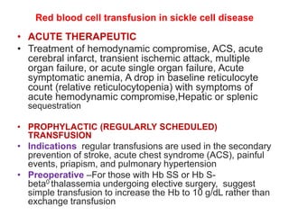 Red blood cell transfusion in sickle cell disease
• ACUTE THERAPEUTIC
• Treatment of hemodynamic compromise, ACS, acute
cerebral infarct, transient ischemic attack, multiple
organ failure, or acute single organ failure, Acute
symptomatic anemia, A drop in baseline reticulocyte
count (relative reticulocytopenia) with symptoms of
acute hemodynamic compromise,Hepatic or splenic
sequestration
• PROPHYLACTIC (REGULARLY SCHEDULED)
TRANSFUSION
• Indications regular transfusions are used in the secondary
prevention of stroke, acute chest syndrome (ACS), painful
events, priapism, and pulmonary hypertension
• Preoperative –For those with Hb SS or Hb S-
beta0 thalassemia undergoing elective surgery, suggest
simple transfusion to increase the Hb to 10 g/dL rather than
exchange transfusion
 