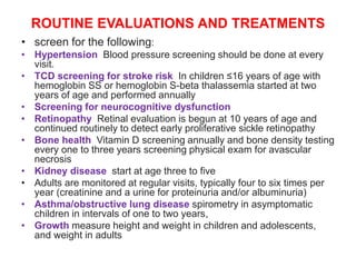 ROUTINE EVALUATIONS AND TREATMENTS
• screen for the following:
• Hypertension Blood pressure screening should be done at every
visit.
• TCD screening for stroke risk In children ≤16 years of age with
hemoglobin SS or hemoglobin S-beta thalassemia started at two
years of age and performed annually
• Screening for neurocognitive dysfunction
• Retinopathy Retinal evaluation is begun at 10 years of age and
continued routinely to detect early proliferative sickle retinopathy
• Bone health Vitamin D screening annually and bone density testing
every one to three years screening physical exam for avascular
necrosis
• Kidney disease start at age three to five
• Adults are monitored at regular visits, typically four to six times per
year (creatinine and a urine for proteinuria and/or albuminuria)
• Asthma/obstructive lung disease spirometry in asymptomatic
children in intervals of one to two years,
• Growth measure height and weight in children and adolescents,
and weight in adults
 
