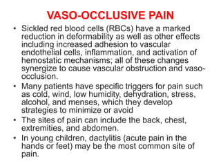 VASO-OCCLUSIVE PAIN
• Sickled red blood cells (RBCs) have a marked
reduction in deformability as well as other effects
including increased adhesion to vascular
endothelial cells, inflammation, and activation of
hemostatic mechanisms; all of these changes
synergize to cause vascular obstruction and vaso-
occlusion.
• Many patients have specific triggers for pain such
as cold, wind, low humidity, dehydration, stress,
alcohol, and menses, which they develop
strategies to minimize or avoid
• The sites of pain can include the back, chest,
extremities, and abdomen.
• In young children, dactylitis (acute pain in the
hands or feet) may be the most common site of
pain.
 
