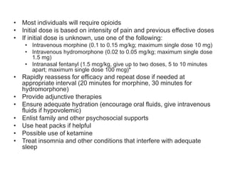 • Most individuals will require opioids
• Initial dose is based on intensity of pain and previous effective doses
• If initial dose is unknown, use one of the following:
• Intravenous morphine (0.1 to 0.15 mg/kg; maximum single dose 10 mg)
• Intravenous hydromorphone (0.02 to 0.05 mg/kg; maximum single dose
1.5 mg)
• Intranasal fentanyl (1.5 mcg/kg, give up to two doses, 5 to 10 minutes
apart; maximum single dose 100 mcg)*
• Rapidly reassess for efficacy and repeat dose if needed at
appropriate interval (20 minutes for morphine, 30 minutes for
hydromorphone)
• Provide adjunctive therapies
• Ensure adequate hydration (encourage oral fluids, give intravenous
fluids if hypovolemic)
• Enlist family and other psychosocial supports
• Use heat packs if helpful
• Possible use of ketamine
• Treat insomnia and other conditions that interfere with adequate
sleep
 