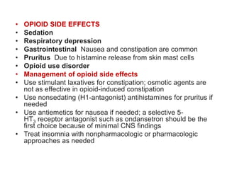 • OPIOID SIDE EFFECTS
• Sedation
• Respiratory depression
• Gastrointestinal Nausea and constipation are common
• Pruritus Due to histamine release from skin mast cells
• Opioid use disorder
• Management of opioid side effects
• Use stimulant laxatives for constipation; osmotic agents are
not as effective in opioid-induced constipation
• Use nonsedating (H1-antagonist) antihistamines for pruritus if
needed
• Use antiemetics for nausea if needed; a selective 5-
HT3 receptor antagonist such as ondansetron should be the
first choice because of minimal CNS findings
• Treat insomnia with nonpharmacologic or pharmacologic
approaches as needed
 