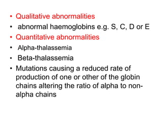 • Qualitative abnormalities
• abnormal haemoglobins e.g. S, C, D or E
• Quantitative abnormalities
• Alpha-thalassemia
• Beta-thalassemia
• Mutations causing a reduced rate of
production of one or other of the globin
chains altering the ratio of alpha to non-
alpha chains
 