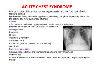 ACUTE CHEST SYNDROME
• Pulmonary arterial circulation has low oxygen tension and low flow, both of which
facilitate sickling
• Syndrome of fever, chestpain, hypoxemia, wheezing, cough or respiratory distress in
the setting of a new pulmonary infiltrate
• Causes
• Infection,vaso occlusion, hypoventilation, atelectasis, thrombosis or
thromboembolism, and in some cases fat embolism
• Management-
• Analgesia
• Oxygen
• Incentive spirometry
• Bronchodilators
• Antibiotics (cephalopsorins and macrolides)
• Transfusion
• Preventive approach-
• Prophylactic antibiotics and immunizations during early child hood
• Hydroxyurea
• Blood transfusions for those who continue to have ACS episodes despite hydroxyurea
therapy
 