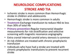 NEUROLOGIC COMPLICATIONS
STROKE AND TIA
• Ischemic stroke is more common than Hemorrhagic
stroke in children and adolescents
• Hemorrhagic stroke is more common in adults
• Treatment-Exchange transfusion to reduce HbS to less
than 30% of total Hb
• Primary prevention-Regular transcranial doppler
measurements for risk stratification and selective
screening with magnetic resonance angiography
• Extra cranial internal carotid artery stenosis is common
• At risk children are treated with chronic prophylactic
transfusion
• Individuals who have had a stroke are treated with
chronic prophylactic transfusions to prevent recurrent
stroke
 