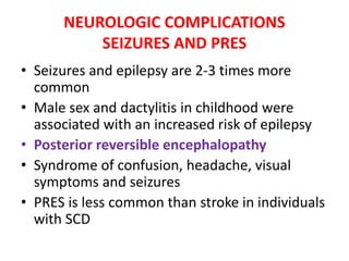 NEUROLOGIC COMPLICATIONS
SEIZURES AND PRES
• Seizures and epilepsy are 2-3 times more
common
• Male sex and dactylitis in childhood were
associated with an increased risk of epilepsy
• Posterior reversible encephalopathy
• Syndrome of confusion, headache, visual
symptoms and seizures
• PRES is less common than stroke in individuals
with SCD
 