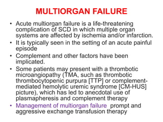 MULTIORGAN FAILURE
• Acute multiorgan failure is a life-threatening
complication of SCD in which multiple organ
systems are affected by ischemia and/or infarction.
• It is typically seen in the setting of an acute painful
episode
• Complement and other factors have been
implicated.
• Some patients may present with a thrombotic
microangiopathy (TMA, such as thrombotic
thrombocytopenic purpura [TTP] or complement-
mediated hemolytic uremic syndrome [CM-HUS]
picture), which has led to anecdotal use of
plasmapheresis and complement therapy
• Management of multiorgan failure prompt and
aggressive exchange transfusion therapy
 