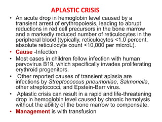 APLASTIC CRISIS
• An acute drop in hemoglobin level caused by a
transient arrest of erythropoiesis, leading to abrupt
reductions in red cell precursors in the bone marrow
and a markedly reduced number of reticulocytes in the
peripheral blood (typically, reticulocytes <1.0 percent,
absolute reticulocyte count <10,000 per microL).
• Cause -Infection
• Most cases in children follow infection with human
parvovirus B19, which specifically invades proliferating
erythroid progenitors.
• Other reported causes of transient aplasia are
infections by Streptococcus pneumoniae, Salmonella,
other streptococci, and Epstein-Barr virus.
• Aplastic crisis can result in a rapid and life-threatening
drop in hemoglobin level caused by chronic hemolysis
without the ability of the bone marrow to compensate.
• Management is with transfusion
 