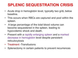 SPLENIC SEQUESTRATION CRISIS
• Acute drop in hemoglobin level, typically two g/dL below
baseline.
• This occurs when RBCs are captured and pool within the
spleen.
• A large percentage of the total blood volume can
become sequestered in the spleen, leading to
hypovolemic shock and death.
• Present with a rapidly enlarging spleen and a marked
decrease in hemoglobin level despite persistent
reticulocytosis
• Treatment -Transfusions
• Splenectomy in certain patients to prevent recurrences
 