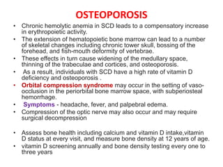 OSTEOPOROSIS
• Chronic hemolytic anemia in SCD leads to a compensatory increase
in erythropoietic activity.
• The extension of hematopoietic bone marrow can lead to a number
of skeletal changes including chronic tower skull, bossing of the
forehead, and fish-mouth deformity of vertebrae.
• These effects in turn cause widening of the medullary space,
thinning of the trabeculae and cortices, and osteoporosis.
• As a result, individuals with SCD have a high rate of vitamin D
deficiency and osteoporosis .
• Orbital compression syndrome may occur in the setting of vaso-
occlusion in the periorbital bone marrow space, with subperiosteal
hemorrhage.
• Symptoms - headache, fever, and palpebral edema.
• Compression of the optic nerve may also occur and may require
surgical decompression
• Assess bone health including calcium and vitamin D intake,vitamin
D status at every visit, and measure bone density at 12 years of age.
• vitamin D screening annually and bone density testing every one to
three years
 