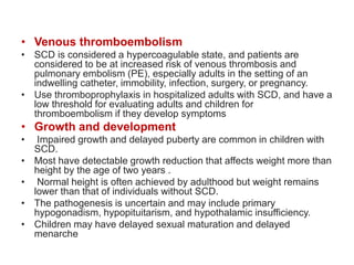 • Venous thromboembolism
• SCD is considered a hypercoagulable state, and patients are
considered to be at increased risk of venous thrombosis and
pulmonary embolism (PE), especially adults in the setting of an
indwelling catheter, immobility, infection, surgery, or pregnancy.
• Use thromboprophylaxis in hospitalized adults with SCD, and have a
low threshold for evaluating adults and children for
thromboembolism if they develop symptoms
• Growth and development
• Impaired growth and delayed puberty are common in children with
SCD.
• Most have detectable growth reduction that affects weight more than
height by the age of two years .
• Normal height is often achieved by adulthood but weight remains
lower than that of individuals without SCD.
• The pathogenesis is uncertain and may include primary
hypogonadism, hypopituitarism, and hypothalamic insufficiency.
• Children may have delayed sexual maturation and delayed
menarche
 