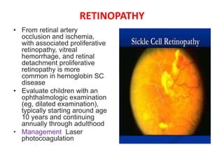 RETINOPATHY
• From retinal artery
occlusion and ischemia,
with associated proliferative
retinopathy, vitreal
hemorrhage, and retinal
detachment proliferative
retinopathy is more
common in hemoglobin SC
disease
• Evaluate children with an
ophthalmologic examination
(eg, dilated examination),
typically starting around age
10 years and continuing
annually through adulthood
• Management Laser
photocoagulation
 
