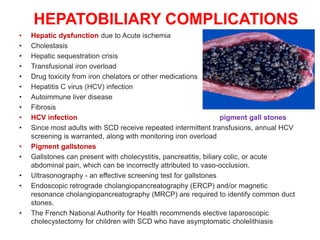 HEPATOBILIARY COMPLICATIONS
• Hepatic dysfunction due to Acute ischemia
• Cholestasis
• Hepatic sequestration crisis
• Transfusional iron overload
• Drug toxicity from iron chelators or other medications
• Hepatitis C virus (HCV) infection
• Autoimmune liver disease
• Fibrosis
• HCV infection pigment gall stones
• Since most adults with SCD receive repeated intermittent transfusions, annual HCV
screening is warranted, along with monitoring iron overload
• Pigment gallstones
• Gallstones can present with cholecystitis, pancreatitis, biliary colic, or acute
abdominal pain, which can be incorrectly attributed to vaso-occlusion.
• Ultrasonography - an effective screening test for gallstones
• Endoscopic retrograde cholangiopancreatography (ERCP) and/or magnetic
resonance cholangiopancreatography (MRCP) are required to identify common duct
stones.
• The French National Authority for Health recommends elective laparoscopic
cholecystectomy for children with SCD who have asymptomatic cholelithiasis
 