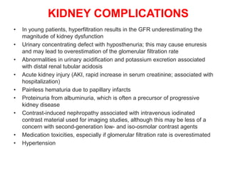 KIDNEY COMPLICATIONS
• In young patients, hyperfiltration results in the GFR underestimating the
magnitude of kidney dysfunction
• Urinary concentrating defect with hyposthenuria; this may cause enuresis
and may lead to overestimation of the glomerular filtration rate
• Abnormalities in urinary acidification and potassium excretion associated
with distal renal tubular acidosis
• Acute kidney injury (AKI, rapid increase in serum creatinine; associated with
hospitalization)
• Painless hematuria due to papillary infarcts
• Proteinuria from albuminuria, which is often a precursor of progressive
kidney disease
• Contrast-induced nephropathy associated with intravenous iodinated
contrast material used for imaging studies, although this may be less of a
concern with second-generation low- and iso-osmolar contrast agents
• Medication toxicities, especially if glomerular filtration rate is overestimated
• Hypertension
 