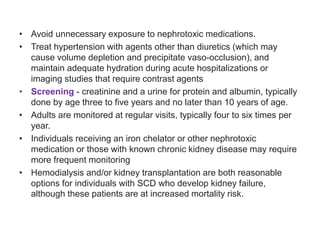 • Avoid unnecessary exposure to nephrotoxic medications.
• Treat hypertension with agents other than diuretics (which may
cause volume depletion and precipitate vaso-occlusion), and
maintain adequate hydration during acute hospitalizations or
imaging studies that require contrast agents
• Screening - creatinine and a urine for protein and albumin, typically
done by age three to five years and no later than 10 years of age.
• Adults are monitored at regular visits, typically four to six times per
year.
• Individuals receiving an iron chelator or other nephrotoxic
medication or those with known chronic kidney disease may require
more frequent monitoring
• Hemodialysis and/or kidney transplantation are both reasonable
options for individuals with SCD who develop kidney failure,
although these patients are at increased mortality risk.
 