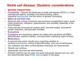 Sickle cell disease: Obstetric considerations
• BEFORE CONCEPTION
• Counseling – Discuss the likelihood of sickle cell disease (SCD) in a child,
reproductive options, possible cord blood banking, plans
regarding hydroxyurea, and the option of genetic counseling.
• Maternal and fetal risks
• Maternal risks include increased vaso-occlusive complications (pain, acute
chest syndrome), infections, preeclampsia, and mortality, especially in the
third trimester.
• Fetal risks are increased for preterm birth, low birth weight, intrauterine
growth restriction, and perinatal mortality.
• Evaluations
• Evaluations are required to assess iron status and red blood cell (RBC)
alloantibodies, prevent infection, and document underlying organ function
• Medications
• A nuanced discussion should occur regarding whether to
continue hydroxyurea, timing of discontinuation, and use of transfusions.
• Iron chelators and other contraindicated medicines are discontinued.
• Opioids can continue.
• Appropriate vaccines are administered.
• Prenatal vitamins can be used, but some individuals should omit iron, and
the recommended dose of folic acid is higher (4 mg daily).
 