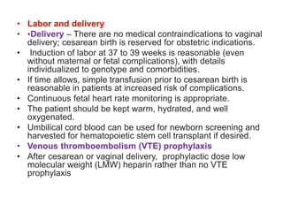 • Labor and delivery
• •Delivery – There are no medical contraindications to vaginal
delivery; cesarean birth is reserved for obstetric indications.
• Induction of labor at 37 to 39 weeks is reasonable (even
without maternal or fetal complications), with details
individualized to genotype and comorbidities.
• If time allows, simple transfusion prior to cesarean birth is
reasonable in patients at increased risk of complications.
• Continuous fetal heart rate monitoring is appropriate.
• The patient should be kept warm, hydrated, and well
oxygenated.
• Umbilical cord blood can be used for newborn screening and
harvested for hematopoietic stem cell transplant if desired.
• Venous thromboembolism (VTE) prophylaxis
• After cesarean or vaginal delivery, prophylactic dose low
molecular weight (LMW) heparin rather than no VTE
prophylaxis
 
