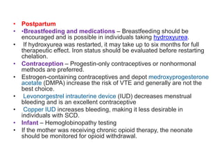 • Postpartum
• •Breastfeeding and medications – Breastfeeding should be
encouraged and is possible in individuals taking hydroxyurea.
• If hydroxyurea was restarted, it may take up to six months for full
therapeutic effect. Iron status should be evaluated before restarting
chelation.
• Contraception – Progestin-only contraceptives or nonhormonal
methods are preferred.
• Estrogen-containing contraceptives and depot medroxyprogesterone
acetate (DMPA) increase the risk of VTE and generally are not the
best choice.
• Levonorgestrel intrauterine device (IUD) decreases menstrual
bleeding and is an excellent contraceptive
• Copper IUD increases bleeding, making it less desirable in
individuals with SCD.
• Infant – Hemoglobinopathy testing
• If the mother was receiving chronic opioid therapy, the neonate
should be monitored for opioid withdrawal.
 