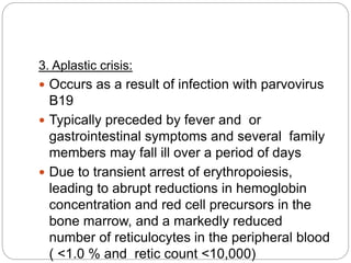 3. Aplastic crisis:
 Occurs as a result of infection with parvovirus
B19
 Typically preceded by fever and or
gastrointestinal symptoms and several family
members may fall ill over a period of days
 Due to transient arrest of erythropoiesis,
leading to abrupt reductions in hemoglobin
concentration and red cell precursors in the
bone marrow, and a markedly reduced
number of reticulocytes in the peripheral blood
( <1.0 % and retic count <10,000)
 