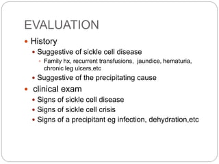 EVALUATION
 History
 Suggestive of sickle cell disease
 Family hx, recurrent transfusions, jaundice, hematuria,
chronic leg ulcers,etc
 Suggestive of the precipitating cause
 clinical exam
 Signs of sickle cell disease
 Signs of sickle cell crisis
 Signs of a precipitant eg infection, dehydration,etc
 