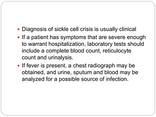  Diagnosis of sickle cell crisis is usually clinical
 If a patient has symptoms that are severe enough
to warrant hospitalization, laboratory tests should
include a complete blood count, reticulocyte
count and urinalysis.
 If fever is present, a chest radiograph may be
obtained, and urine, sputum and blood may be
analyzed for a possible source of infection.
 